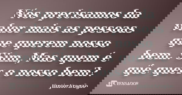 Nós precisamos da valor mais as pessoas que querem nosso bem. Sim, Mas quem é quê quer o nosso bem?... Frase de JuniorAragão.