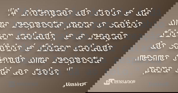 "A intenção do tolo é dá uma resposta para o sábio ficar calado, e a reação do sábio é ficar calado mesmo tendo uma resposta para dá ao tolo."... Frase de JuniorB.