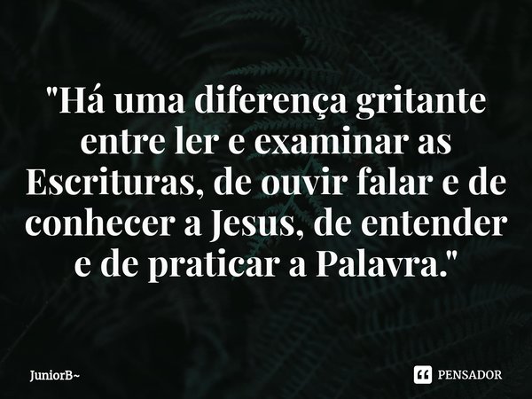 ⁠"Há uma diferença gritante entre ler e examinar as Escrituras, de ouvir falar e de conhecer a Jesus, de entender e de praticar a Palavra."... Frase de JuniorB.