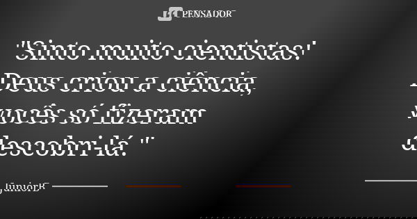 "Sinto muito cientistas! Deus criou a ciência, vocês só fizeram descobri-lá."... Frase de JuniorB.