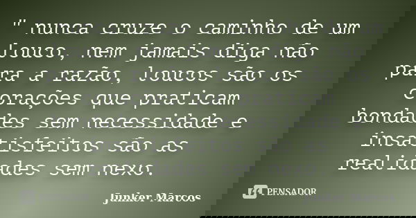 " nunca cruze o caminho de um louco, nem jamais diga não para a razão, loucos são os corações que praticam bondades sem necessidade e insatisfeitos são as ... Frase de Junker Marcos.