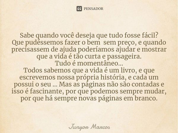 ⁠Sabe quando você deseja que tudo fosse fácil?
Que pudéssemos fazer o bem sem preço, e quando precisassem de ajuda poderíamos ajudar e mostrar que a vida é tão ... Frase de Junyor Marcos.