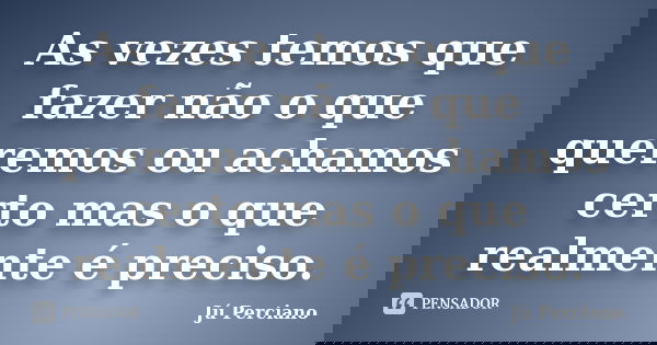 As vezes temos que fazer não o que queremos ou achamos certo mas o que realmente é preciso.... Frase de Jú Perciano.