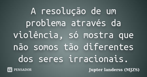 A resolução de um problema através da violência, só mostra que não somos tão diferentes dos seres irracionais.... Frase de Jupter landerss (MJZS).