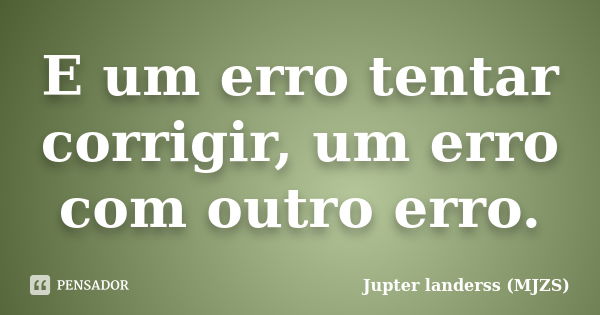 E um erro tentar corrigir, um erro com outro erro.... Frase de Jupter landerss (MJZS).