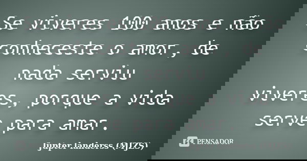 Se viveres 100 anos e não conheceste o amor, de nada serviu viveres, porque a vida serve para amar.... Frase de Jupter landerss (MJZS).