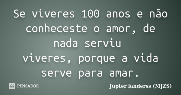 Se viveres 100 anos e não conheceste o amor, de nada serviu viveres, porque a vida serve para amar.... Frase de Jupter landerss (MJZS).