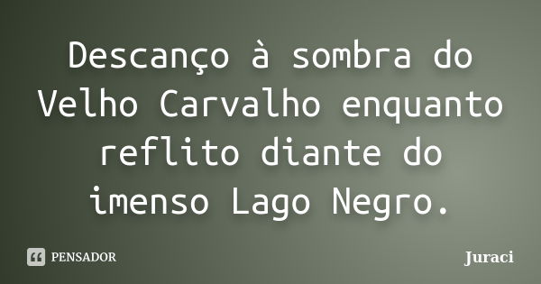 Descanço à sombra do Velho Carvalho enquanto reflito diante do imenso Lago Negro.... Frase de Juraci.