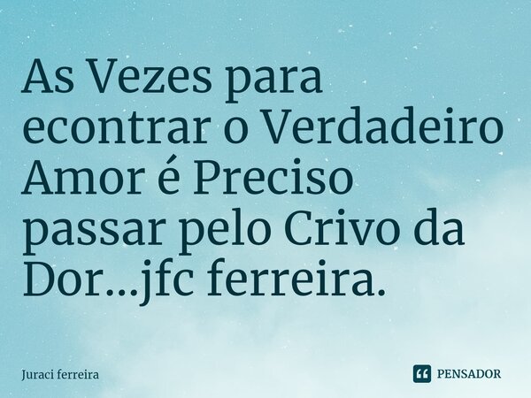 ⁠As Vezes para econtrar o Verdadeiro Amor é Preciso passar pelo Crivo da Dor...jfc ferreira.... Frase de Juraci ferreira.