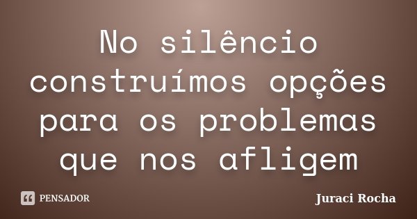 No silêncio construímos opções para os problemas que nos afligem... Frase de Juraci Rocha.