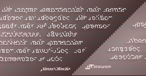 Um corpo amortecido não sente dores ou desejos. Um olhar apagado não vê beleza, apenas tristezas. Ouvidos insensíveis não apreciam canções, por não ouvi-las, só... Frase de Juraci Rocha.