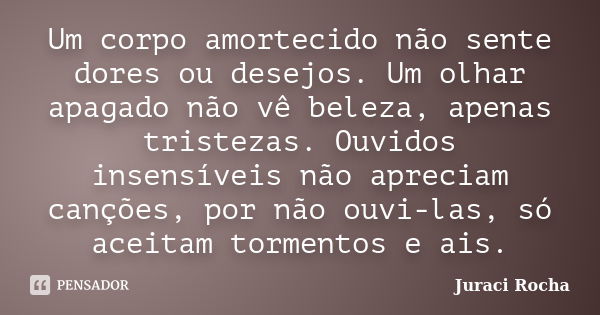 Um corpo amortecido não sente dores ou desejos. Um olhar apagado não vê beleza, apenas tristezas. Ouvidos insensíveis não apreciam canções, por não ouvi-las, só... Frase de Juraci Rocha.