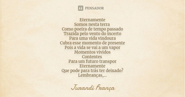 Eternamente Somos nesta terra Como poeira de tempo passado Trazida pelo vento do incerto Para uma vida vindoura Cubra esse momento de presente Pois a vida se va... Frase de Jurandi França.