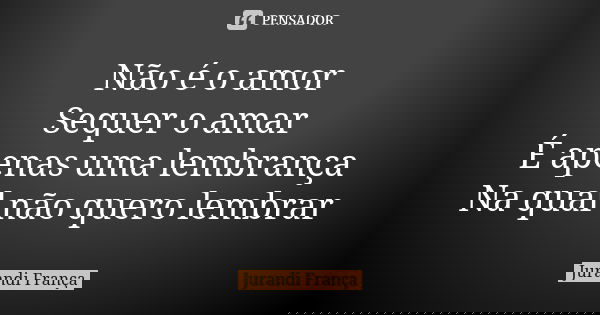 Não é o amor Sequer o amar É apenas uma lembrança Na qual não quero lembrar... Frase de Jurandi França.