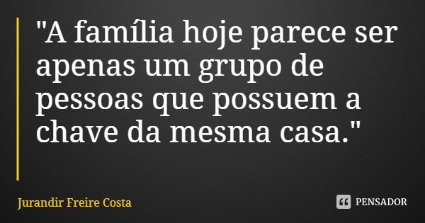 "A família hoje parece ser apenas um grupo de pessoas que possuem a chave da mesma casa."... Frase de Jurandir Freire Costa.