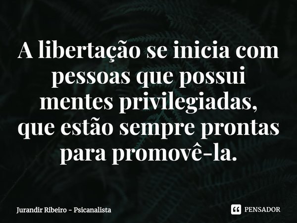 ⁠A libertação se inicia com pessoas que possui mentes privilegiadas,
que estão sempre prontas para promovê-la.... Frase de Jurandir Ribeiro - Psicanalista.