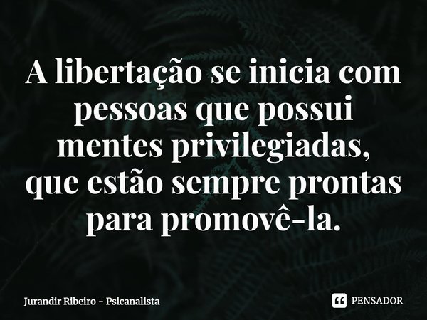 ⁠A libertação se inicia com pessoas que possui mentes privilegiadas,
que estão sempre prontas para promovê-la.... Frase de Jurandir Ribeiro - Psicanalista.