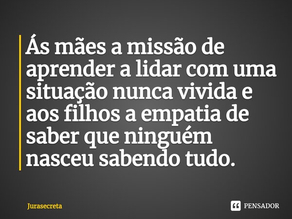 Ás mães a missão de aprender a lidar com uma situação nunca vivida e aos filhos a empatia de saber que ninguém nasceu sabendo tudo. ⁠... Frase de Jurasecreta.