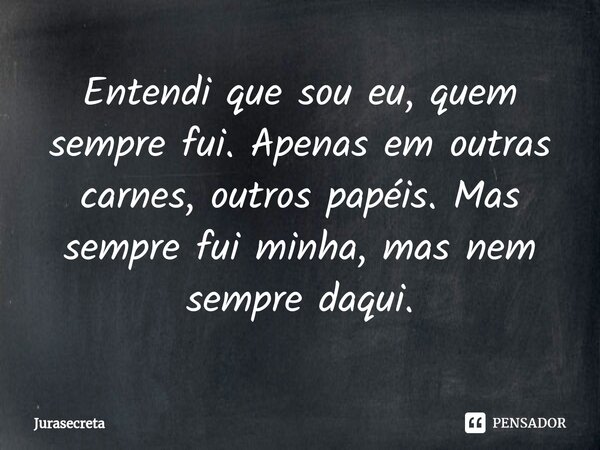 Entendi que sou eu, quem sempre fui. Apenas em outras carnes, outros papéis. Mas sempre fui minha, mas nem sempre daqui.⁠... Frase de Jurasecreta.