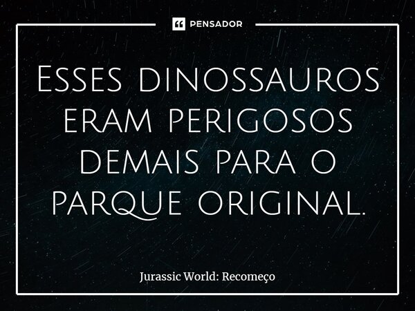 ⁠Esses dinossauros eram perigosos demais para o parque original.... Frase de Jurassic World: Recomeço.