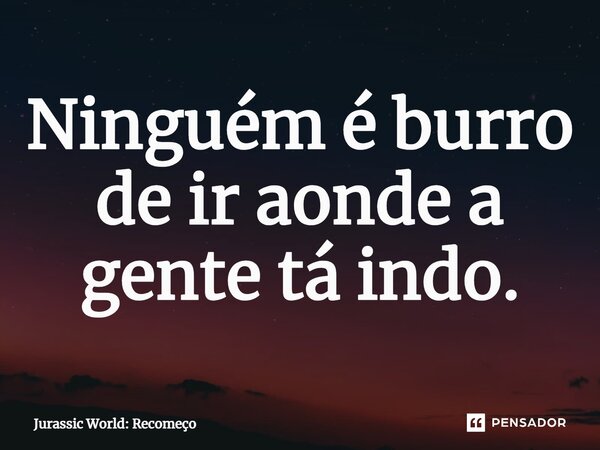 ⁠Ninguém é burro de ir aonde a gente tá indo.... Frase de Jurassic World: Recomeço.