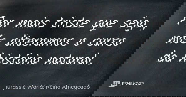 Por mais triste que seja, nós alteramos o curso da história natural.... Frase de Jurassic World: Reino Ameaçado.