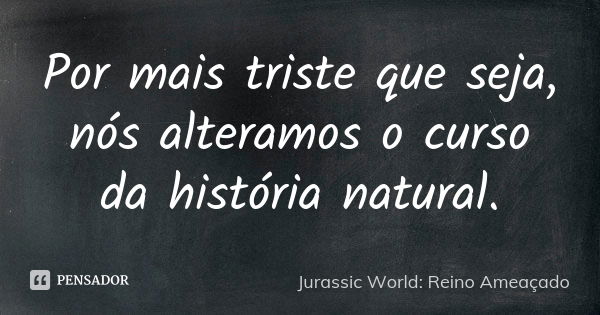 Por mais triste que seja, nós alteramos o curso da história natural.... Frase de Jurassic World: Reino Ameaçado.