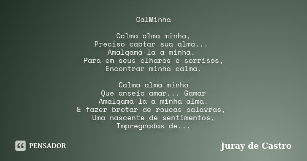 CalMinha Calma alma minha, Preciso captar sua alma... Amalgamá-la a minha. Para em seus olhares e sorrisos, Encontrar minha calma. Calma alma minha Que anseio a... Frase de Juray de Castro.