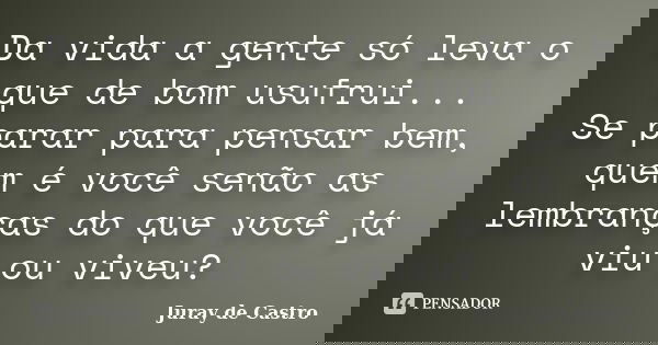 Da vida a gente só leva o que de bom usufrui... Se parar para pensar bem, quem é você senão as lembranças do que você já viu ou viveu?... Frase de Juray de Castro.