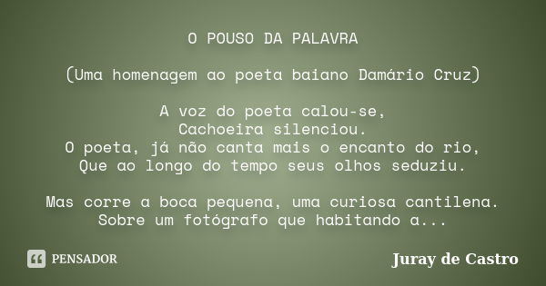 O POUSO DA PALAVRA (Uma homenagem ao poeta baiano Damário Cruz) A voz do poeta calou-se, Cachoeira silenciou. O poeta, já não canta mais o encanto do rio, Que a... Frase de Juray de Castro.