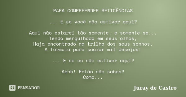 PARA COMPREENDER RETICÊNCIAS ... E se você não estiver aqui? Aqui não estarei tão somente, e somente se... Tendo mergulhado em seus olhos, Haja encontrado na tr... Frase de Juray de Castro.