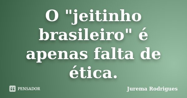 O "jeitinho brasileiro" é apenas falta de ética.... Frase de Jurema Rodrigues.