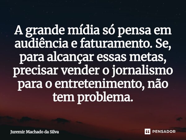 A grande mídia só pensa em audiência e faturamento. Se, para alcançar essas metas, precisar vender o jornalismo para o entretenimento, não tem problema.... Frase de Juremir Machado da Silva.