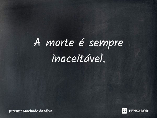 ⁠A morte é sempre inaceitável.... Frase de Juremir Machado da Silva.