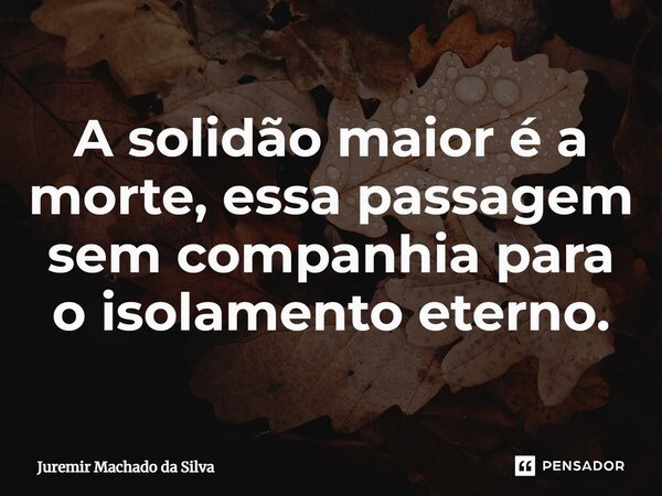 ⁠A solidão maior é a morte, essa passagem sem companhia para o isolamento eterno.... Frase de Juremir Machado da Silva.