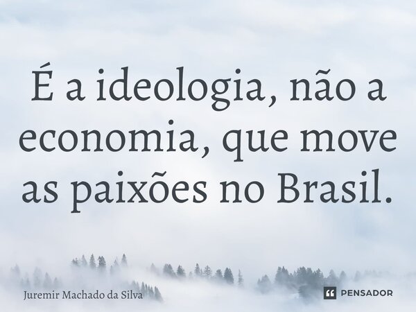 É a ideologia, não a economia, que move as paixões no Brasil.... Frase de Juremir Machado da Silva.
