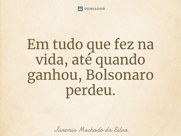 Em tudo que fez na vida, até quando ganhou, Bolsonaro perdeu.... Frase de Juremir Machado da Silva.