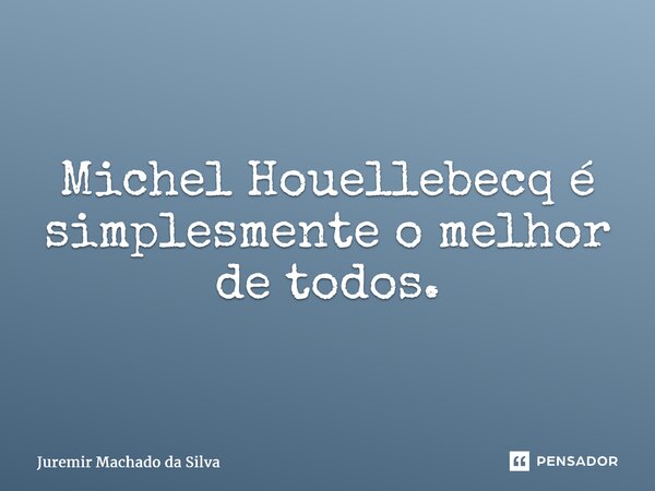 ⁠Michel Houellebecq é simplesmente o melhor de todos.... Frase de Juremir Machado da Silva.