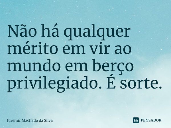 ⁠Não há qualquer mérito em vir ao mundo em berço privilegiado. É sorte.... Frase de Juremir Machado da Silva.