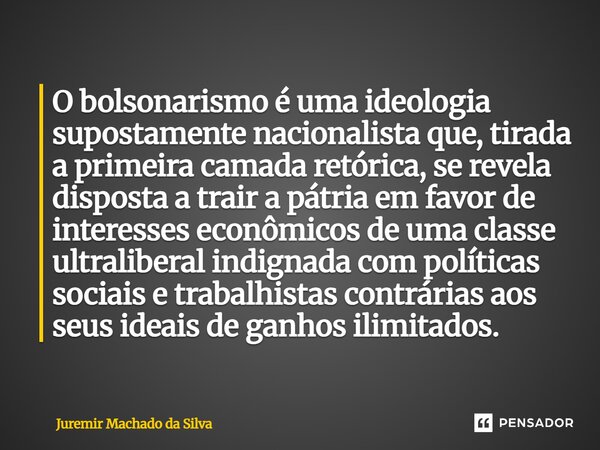 O bolsonarismo é uma ideologia supostamente nacionalista que, tirada a primeira camada retórica, se revela disposta a trair a pátria em favor de interesses econ... Frase de Juremir Machado da Silva.