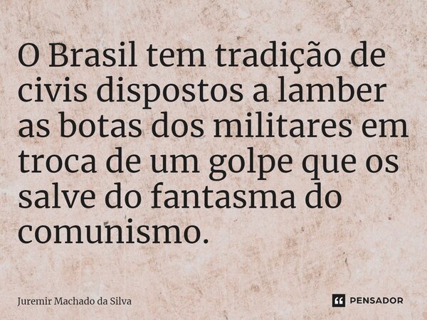 ⁠O Brasil tem tradição de civis dispostos a lamber as botas dos militares em troca de um golpe que os salve do fantasma do comunismo.... Frase de Juremir Machado da Silva.