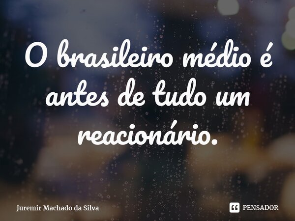 O brasileiro médio é antes de tudo um reacionário.... Frase de Juremir Machado da Silva.