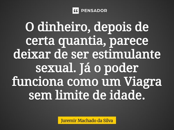 O dinheiro, depois de certa quantia, parece deixar de ser estimulante sexual. Já o poder funciona como um Viagra sem limite de idade.... Frase de Juremir Machado da Silva.