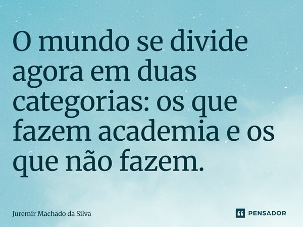 O mundo se divide agora em duas categorias: os que fazem academia e os que não fazem.... Frase de Juremir Machado da Silva.