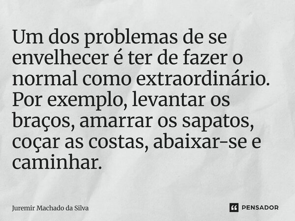 Um dos problemas de se envelhecer é ter de fazer o normal como extraordinário. Por exemplo, levantar os braços, amarrar os sapatos, coçar as costas, abaixar-se ... Frase de Juremir Machado da Silva.