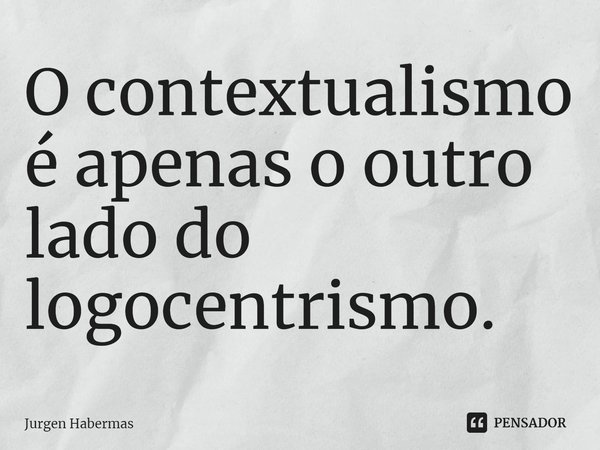 ⁠O contextualismo é apenas o outro lado do logocentrismo.... Frase de Jurgen Habermas.