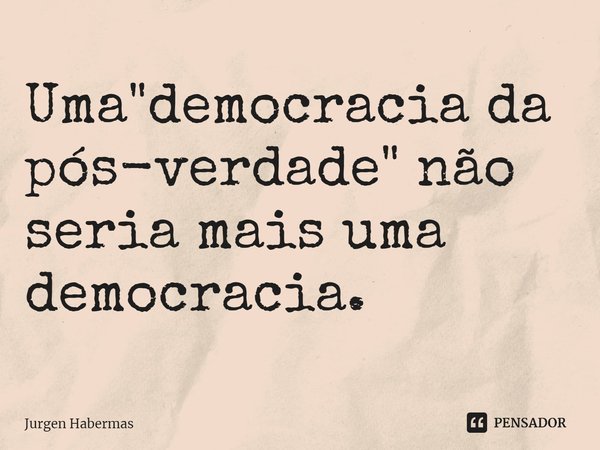 ⁠Uma "democracia da pós-verdade" não seria mais uma democracia.... Frase de Jurgen Habermas.