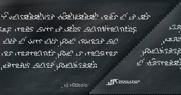 A verdadeira fidelidade não é a do corpo, mas sim a dos sentimentos, pois ela é um elo que nunca se quebrará, no momento que o mesmo é formado jamais será quebr... Frase de Ju Ribeiro.