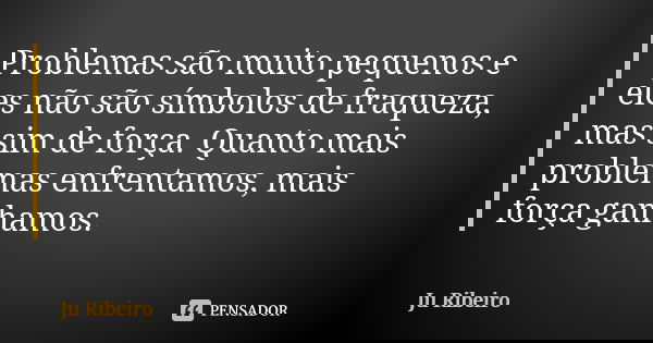 Problemas são muito pequenos e eles não são símbolos de fraqueza, mas sim de força. Quanto mais problemas enfrentamos, mais força ganhamos.... Frase de Ju Ribeiro.