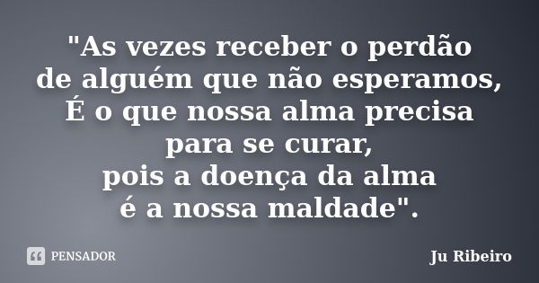 "As vezes receber o perdão de alguém que não esperamos, É o que nossa alma precisa para se curar, pois a doença da alma é a nossa maldade".... Frase de Ju Ribeiro.